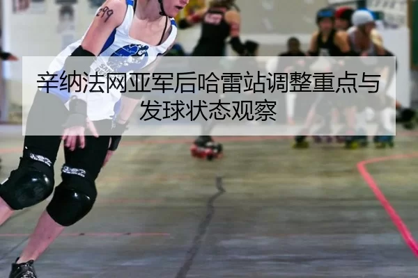 辛纳法网亚军后哈雷站调整重点与发球状态观察