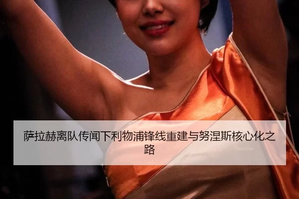 萨拉赫离队传闻下利物浦锋线重建与努涅斯核心化之路