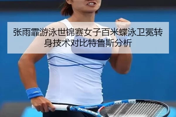 张雨霏游泳世锦赛女子百米蝶泳卫冕转身技术对比特鲁斯分析